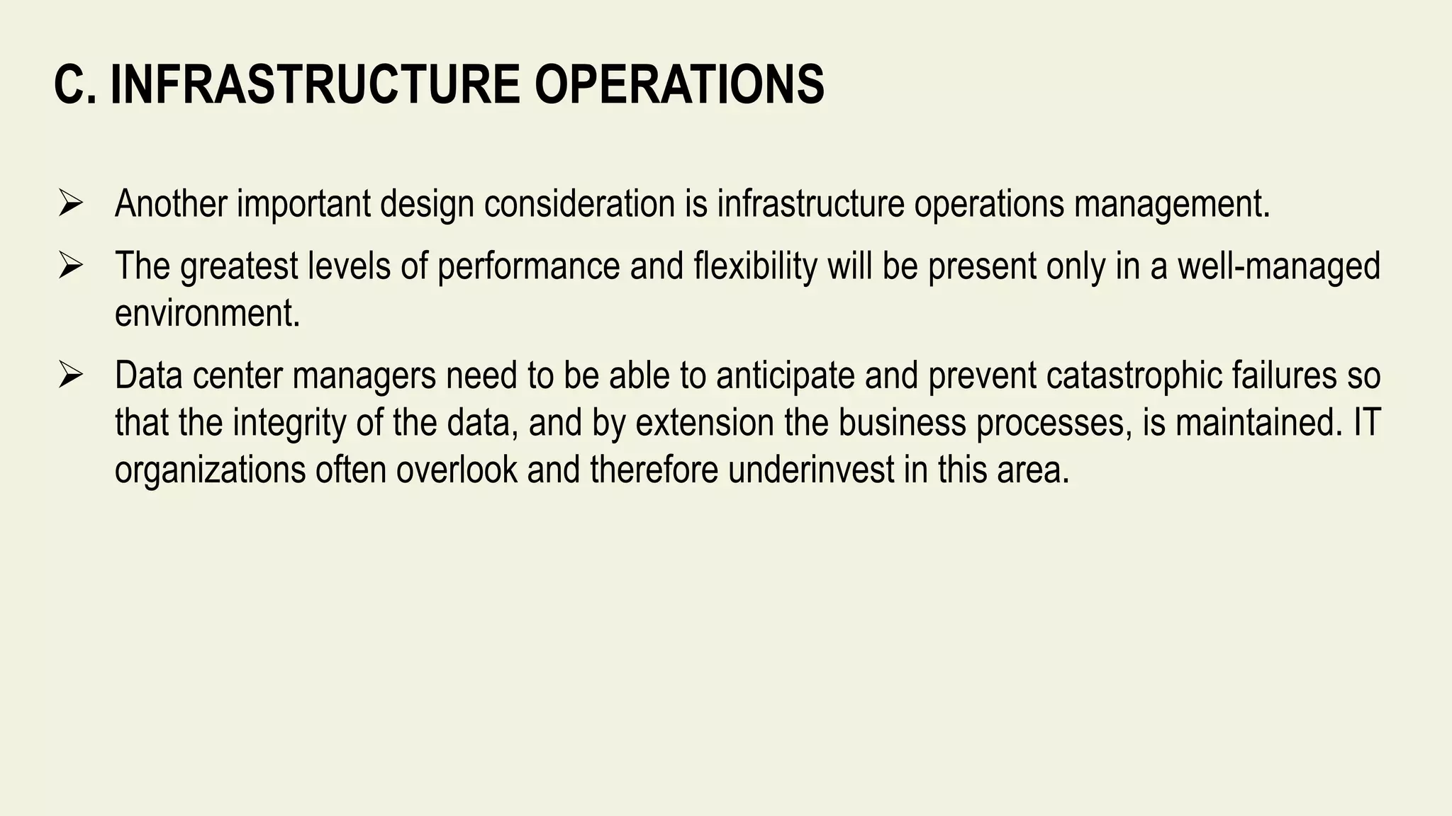 C. INFRASTRUCTURE OPERATIONS
 Another important design consideration is infrastructure operations management.
 The greatest levels of performance and flexibility will be present only in a well-managed
environment.
 Data center managers need to be able to anticipate and prevent catastrophic failures so
that the integrity of the data, and by extension the business processes, is maintained. IT
organizations often overlook and therefore underinvest in this area.
 