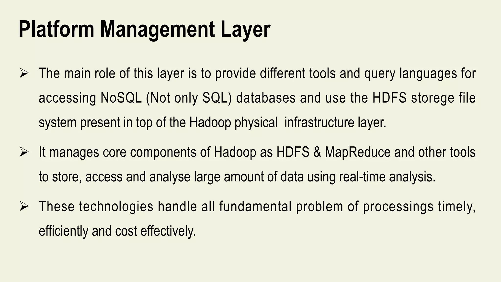 Platform Management Layer
 The main role of this layer is to provide different tools and query languages for
accessing NoSQL (Not only SQL) databases and use the HDFS storege file
system present in top of the Hadoop physical infrastructure layer.
 It manages core components of Hadoop as HDFS & MapReduce and other tools
to store, access and analyse large amount of data using real-time analysis.
 These technologies handle all fundamental problem of processings timely,
efficiently and cost effectively.
 