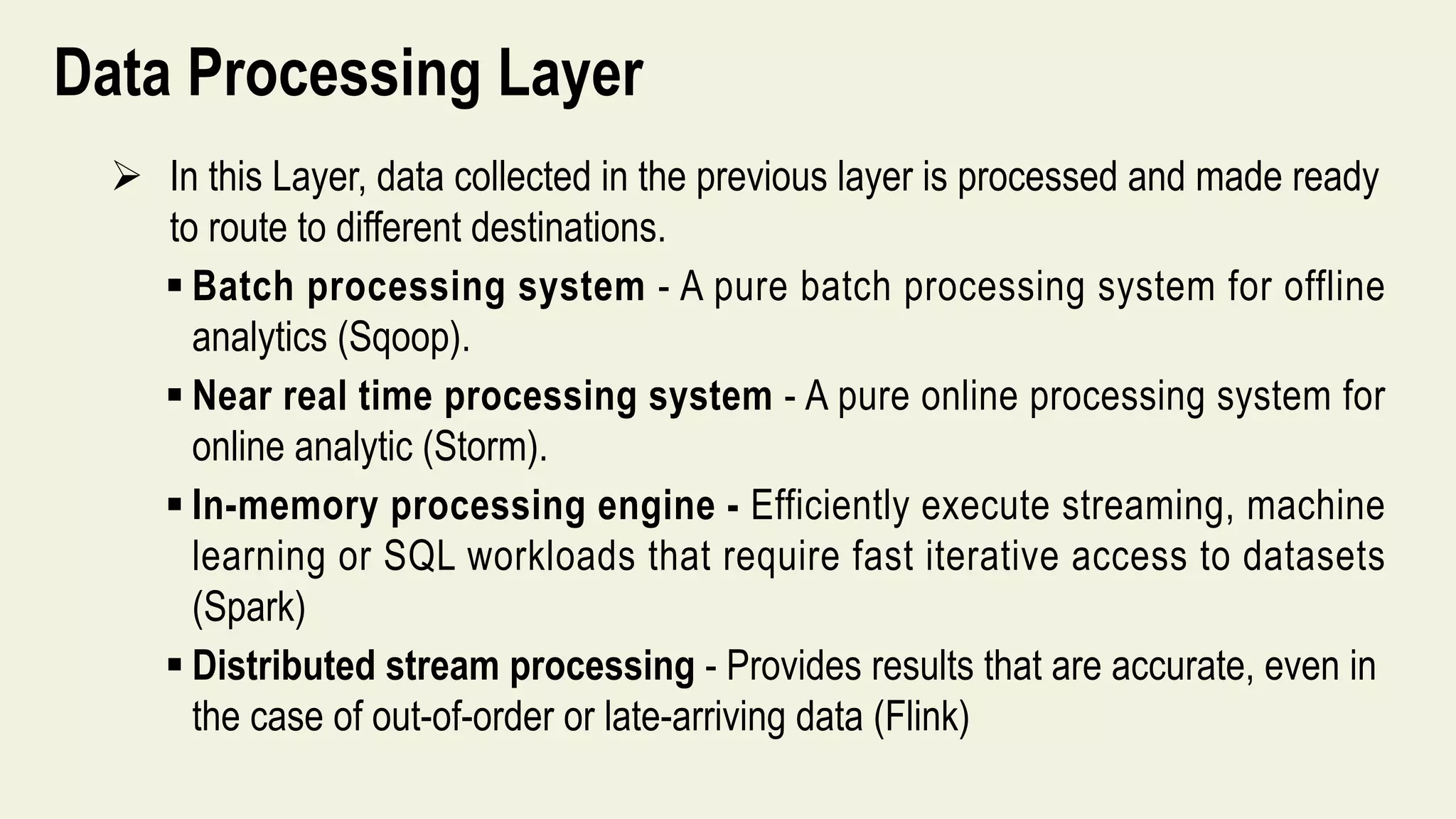 Data Processing Layer
 In this Layer, data collected in the previous layer is processed and made ready
to route to different destinations.
 Batch processing system - A pure batch processing system for offline
analytics (Sqoop).
 Near real time processing system - A pure online processing system for
online analytic (Storm).
 In-memory processing engine - Efficiently execute streaming, machine
learning or SQL workloads that require fast iterative access to datasets
(Spark)
 Distributed stream processing - Provides results that are accurate, even in
the case of out-of-order or late-arriving data (Flink)
 