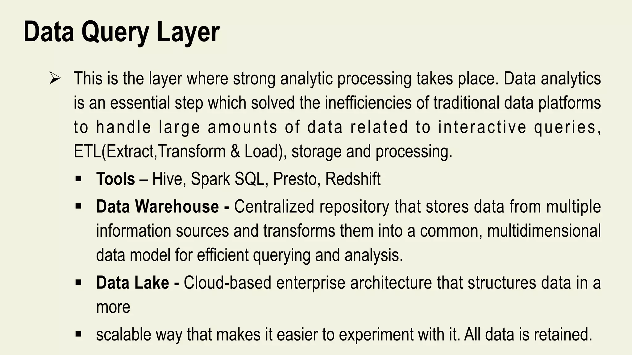 Data Query Layer
 This is the layer where strong analytic processing takes place. Data analytics
is an essential step which solved the inefficiencies of traditional data platforms
to handle large amounts of data related to interactive queries,
ETL(Extract,Transform & Load), storage and processing.
 Tools – Hive, Spark SQL, Presto, Redshift
 Data Warehouse - Centralized repository that stores data from multiple
information sources and transforms them into a common, multidimensional
data model for efficient querying and analysis.
 Data Lake - Cloud-based enterprise architecture that structures data in a
more
 scalable way that makes it easier to experiment with it. All data is retained.
 