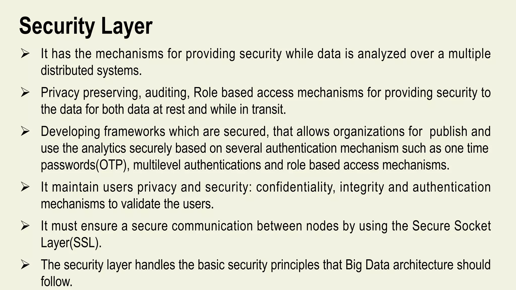 Security Layer
 It has the mechanisms for providing security while data is analyzed over a multiple
distributed systems.
 Privacy preserving, auditing, Role based access mechanisms for providing security to
the data for both data at rest and while in transit.
 Developing frameworks which are secured, that allows organizations for publish and
use the analytics securely based on several authentication mechanism such as one time
passwords(OTP), multilevel authentications and role based access mechanisms.
 It maintain users privacy and security: confidentiality, integrity and authentication
mechanisms to validate the users.
 It must ensure a secure communication between nodes by using the Secure Socket
Layer(SSL).
 The security layer handles the basic security principles that Big Data architecture should
follow.
 