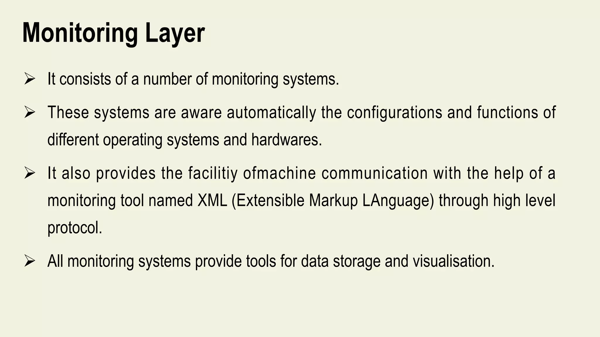 Monitoring Layer
 It consists of a number of monitoring systems.
 These systems are aware automatically the configurations and functions of
different operating systems and hardwares.
 It also provides the facilitiy ofmachine communication with the help of a
monitoring tool named XML (Extensible Markup LAnguage) through high level
protocol.
 All monitoring systems provide tools for data storage and visualisation.
 