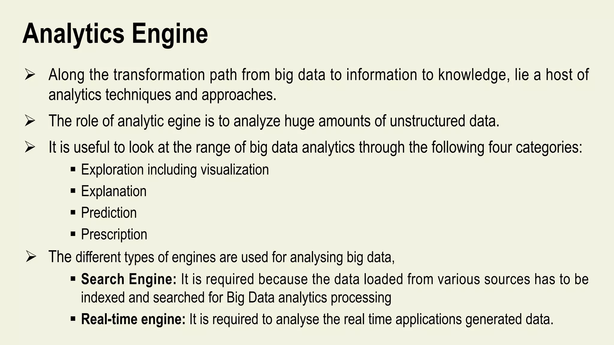 Analytics Engine
 Along the transformation path from big data to information to knowledge, lie a host of
analytics techniques and approaches.
 The role of analytic egine is to analyze huge amounts of unstructured data.
 It is useful to look at the range of big data analytics through the following four categories:
 Exploration including visualization
 Explanation
 Prediction
 Prescription
 The different types of engines are used for analysing big data,
 Search Engine: It is required because the data loaded from various sources has to be
indexed and searched for Big Data analytics processing
 Real-time engine: It is required to analyse the real time applications generated data.
 