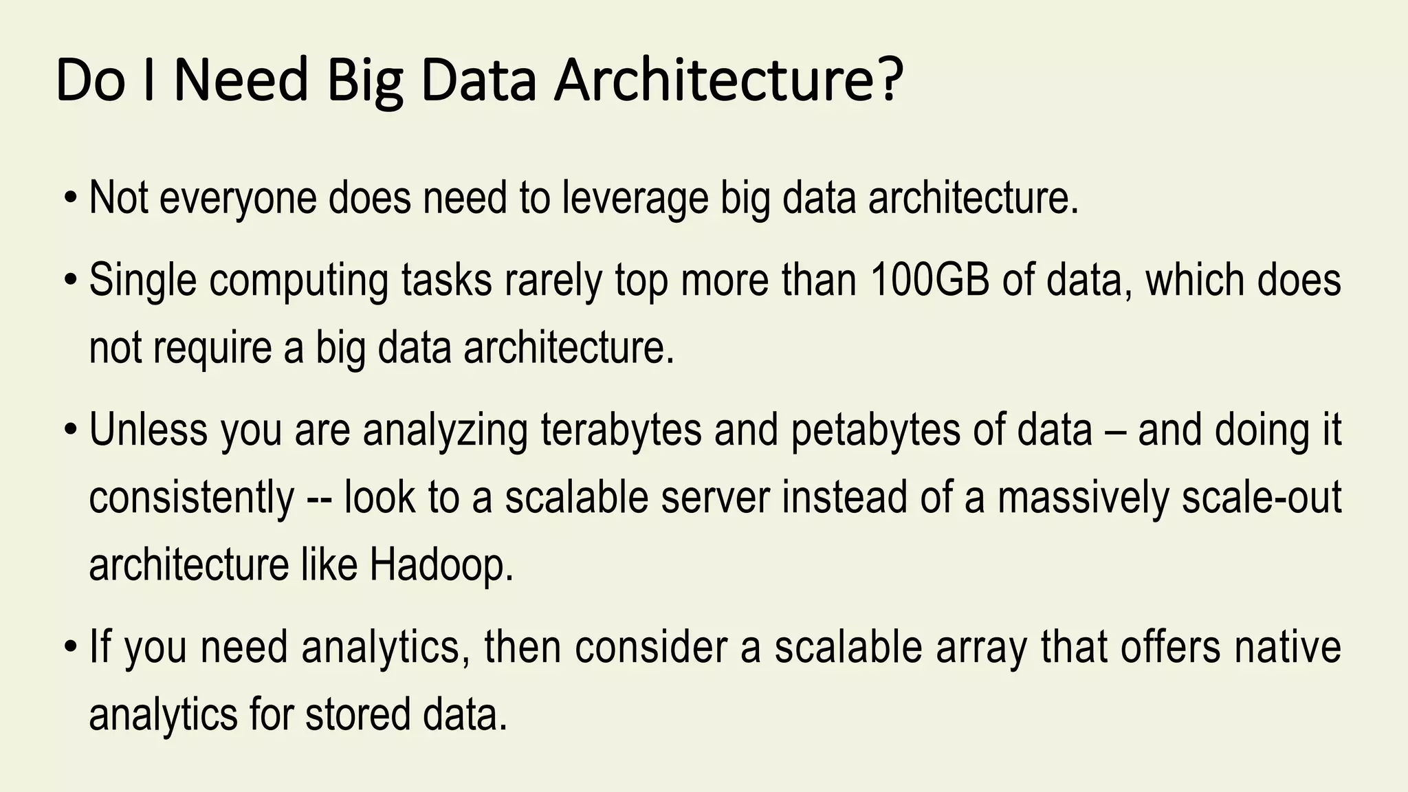 Do I Need Big Data Architecture?
• Not everyone does need to leverage big data architecture.
• Single computing tasks rarely top more than 100GB of data, which does
not require a big data architecture.
• Unless you are analyzing terabytes and petabytes of data – and doing it
consistently -- look to a scalable server instead of a massively scale-out
architecture like Hadoop.
• If you need analytics, then consider a scalable array that offers native
analytics for stored data.
 