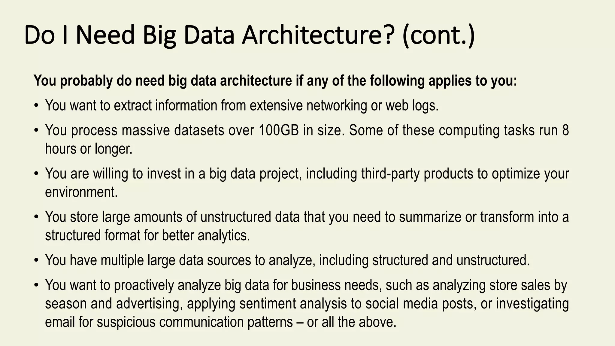 Do I Need Big Data Architecture? (cont.)
You probably do need big data architecture if any of the following applies to you:
• You want to extract information from extensive networking or web logs.
• You process massive datasets over 100GB in size. Some of these computing tasks run 8
hours or longer.
• You are willing to invest in a big data project, including third-party products to optimize your
environment.
• You store large amounts of unstructured data that you need to summarize or transform into a
structured format for better analytics.
• You have multiple large data sources to analyze, including structured and unstructured.
• You want to proactively analyze big data for business needs, such as analyzing store sales by
season and advertising, applying sentiment analysis to social media posts, or investigating
email for suspicious communication patterns – or all the above.
 