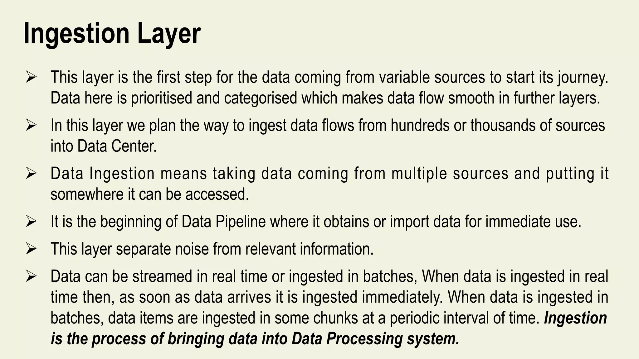 Ingestion Layer
 This layer is the first step for the data coming from variable sources to start its journey.
Data here is prioritised and categorised which makes data flow smooth in further layers.
 In this layer we plan the way to ingest data flows from hundreds or thousands of sources
into Data Center.
 Data Ingestion means taking data coming from multiple sources and putting it
somewhere it can be accessed.
 It is the beginning of Data Pipeline where it obtains or import data for immediate use.
 This layer separate noise from relevant information.
 Data can be streamed in real time or ingested in batches, When data is ingested in real
time then, as soon as data arrives it is ingested immediately. When data is ingested in
batches, data items are ingested in some chunks at a periodic interval of time. Ingestion
is the process of bringing data into Data Processing system.
 
