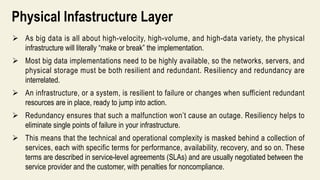 Physical Infastructure Layer
 As big data is all about high-velocity, high-volume, and high-data variety, the physical
infrastructure will literally “make or break” the implementation.
 Most big data implementations need to be highly available, so the networks, servers, and
physical storage must be both resilient and redundant. Resiliency and redundancy are
interrelated.
 An infrastructure, or a system, is resilient to failure or changes when sufficient redundant
resources are in place, ready to jump into action.
 Redundancy ensures that such a malfunction won’t cause an outage. Resiliency helps to
eliminate single points of failure in your infrastructure.
 This means that the technical and operational complexity is masked behind a collection of
services, each with specific terms for performance, availability, recovery, and so on. These
terms are described in service-level agreements (SLAs) and are usually negotiated between the
service provider and the customer, with penalties for noncompliance.
 