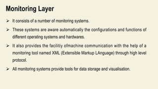 Monitoring Layer
 It consists of a number of monitoring systems.
 These systems are aware automatically the configurations and functions of
different operating systems and hardwares.
 It also provides the facilitiy ofmachine communication with the help of a
monitoring tool named XML (Extensible Markup LAnguage) through high level
protocol.
 All monitoring systems provide tools for data storage and visualisation.
 
