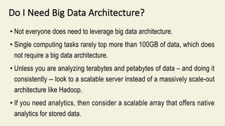 Do I Need Big Data Architecture?
• Not everyone does need to leverage big data architecture.
• Single computing tasks rarely top more than 100GB of data, which does
not require a big data architecture.
• Unless you are analyzing terabytes and petabytes of data – and doing it
consistently -- look to a scalable server instead of a massively scale-out
architecture like Hadoop.
• If you need analytics, then consider a scalable array that offers native
analytics for stored data.
 