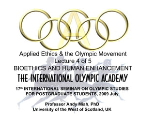 17 th  INTERNATIONAL SEMINAR   ON OLYMPIC STUDIES FOR POSTGRADUATE STUDENTS, 2009 July Professor Andy Miah, PhD University of the West of Scotland, UK Applied Ethics & the Olympic Movement Lecture 4 of 5 BIOETHICS AND HUMAN ENHANCEMENT 