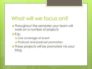 What will we focus on?,[object Object],Throughout the semester your team will work on a number of projects,[object Object],E.g.,,[object Object],Live coverage of event,[object Object],Podcast and podcast promotion,[object Object],These projects will be promoted via your blog,[object Object]