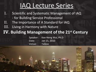 I .   Scientific and Systematic Management of IAQ   - for Building Service Professional  II .   The Importance of A Standard for IAQ III.  Living in Harmony with Nature  IV . Building Management of the 21 st  Century IAQ Lecture Series Speaker:   Kee-Neng Wai, Ph.D Date:    Jan 15, 2010 Venue:    Taikoo 