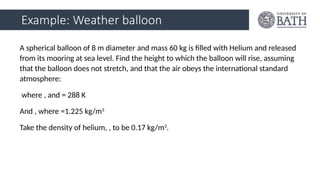 Example: Weather balloon
A spherical balloon of 8 m diameter and mass 60 kg is filled with Helium and released
from its mooring at sea level. Find the height to which the balloon will rise, assuming
that the balloon does not stretch, and that the air obeys the international standard
atmosphere:
where , and = 288 K
And , where =1.225 kg/m3
Take the density of helium, , to be 0.17 kg/m3
.
 