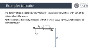 Example: Ice cube
The density of ice is approximately 900 kg/m3
, so an ice cube will float with 10% of its
volume above the water.
As the ice melts, its density increases to that of water (1000 kg/m3
), what happens to
the water level?
d
 