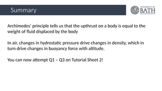 Summary
Archimedes’ principle tells us that the upthrust on a body is equal to the
weight of fluid displaced by the body
In air, changes in hydrostatic pressure drive changes in density, which in
turn drive changes in buoyancy force with altitude.
You can now attempt Q1 – Q3 on Tutorial Sheet 2!
 