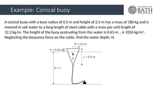 Example: Conical buoy
A conical buoy with a base radius of 0.5 m and height of 2.5 m has a mass of 180 kg and is
moored in salt water to a long length of steel cable with a mass per unit length of
12.2 kg/m. The height of the buoy protruding from the water is 0.63 m. , is 1026 kg/m3
.
Neglecting the buoyancy force on the cable, find the water depth, H.
 