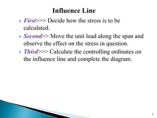  First>>> Decide how the stress is to be
calculated.
 Second>> Move the unit load along the span and
observe the effect on the stress in question.
 Third>>> Calculate the controlling ordinates on
the influence line and complete the diagram.
3
Influence Line
 