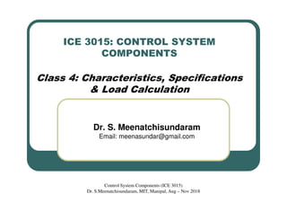 ICE 3015: CONTROL SYSTEM
COMPONENTS
Class 4: Characteristics, Specifications
& Load Calculation
Dr. S. Meenatchisundaram
Email: meenasundar@gmail.com
Control System Components (ICE 3015)
Dr. S.Meenatchisundaram, MIT, Manipal, Aug – Nov 2018
 