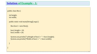 Solution of Example - 1:
public class Box {
int height;
int width;
public static void main(String[] args) {
Box box1 = new Box();
box1.height = 10;
box1.width = 20;
System.out.println("nHeight of box1 = " + box1.height);
System.out.println("Width of box1 = " + box1.width);
}
}
10
 