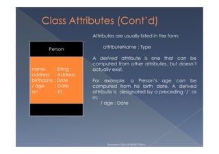 Person
name : String
address : Address
Attributes are usually listed in the form:
attributeName : Type
A derived attribute is one that can be
computed from other attributes, but doesn’t
actually exist.
address : Address
birthdate : Date
/ age : Date
ssn : Id
For example, a Person’s age can be
computed from his birth date. A derived
attribute is designated by a preceding ‘/’ as
in:
/ age : Date
Ramakant Soni @ BKBIET PIlani
 