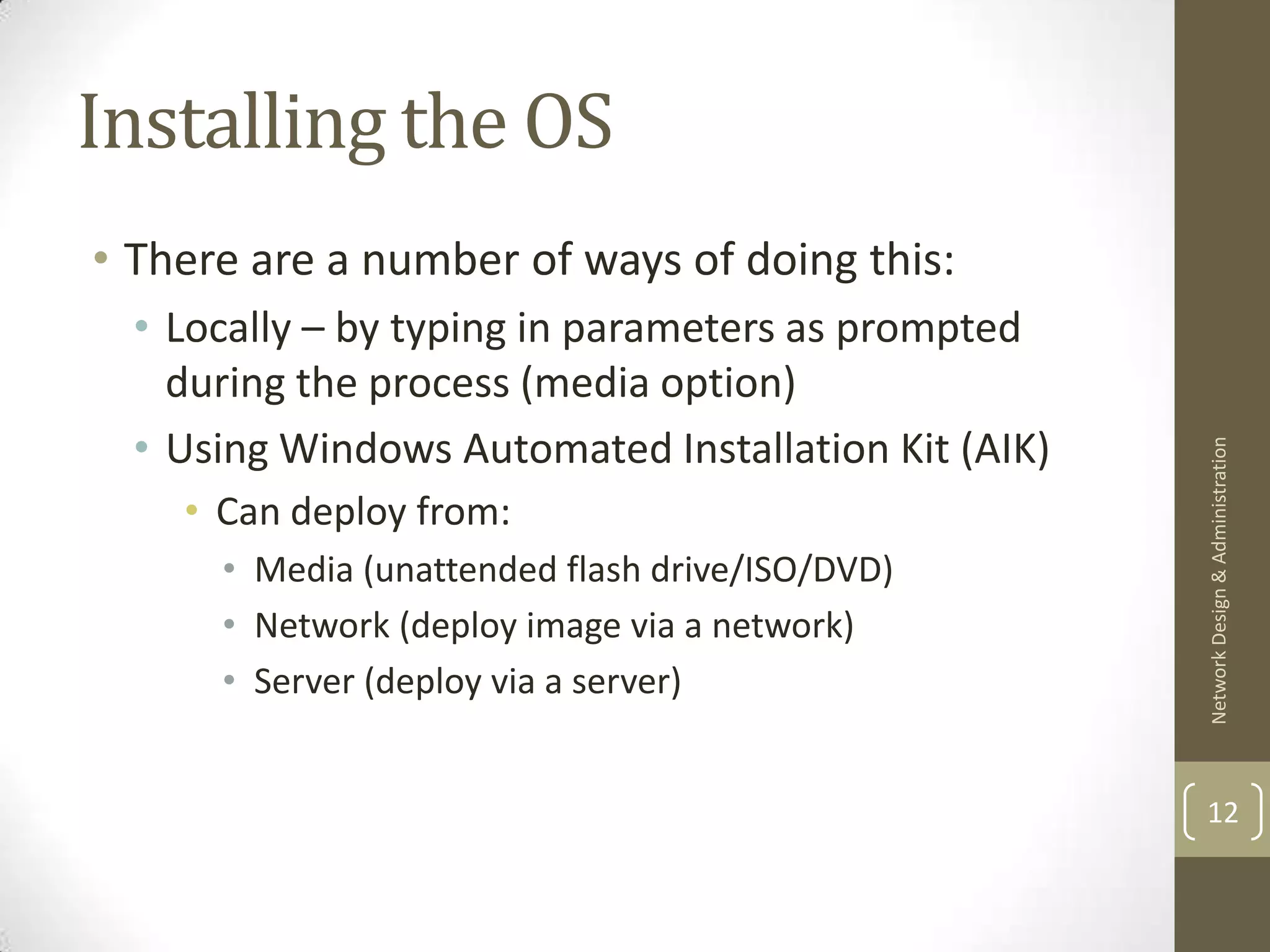 Installing the OS
• There are a number of ways of doing this:
  • Locally – by typing in parameters as prompted
    during the process (media option)
  • Using Windows Automated Installation Kit (AIK)




                                                     Network Design & Administration
    • Can deploy from:
      • Media (unattended flash drive/ISO/DVD)
      • Network (deploy image via a network)
      • Server (deploy via a server)


                                                     12
 