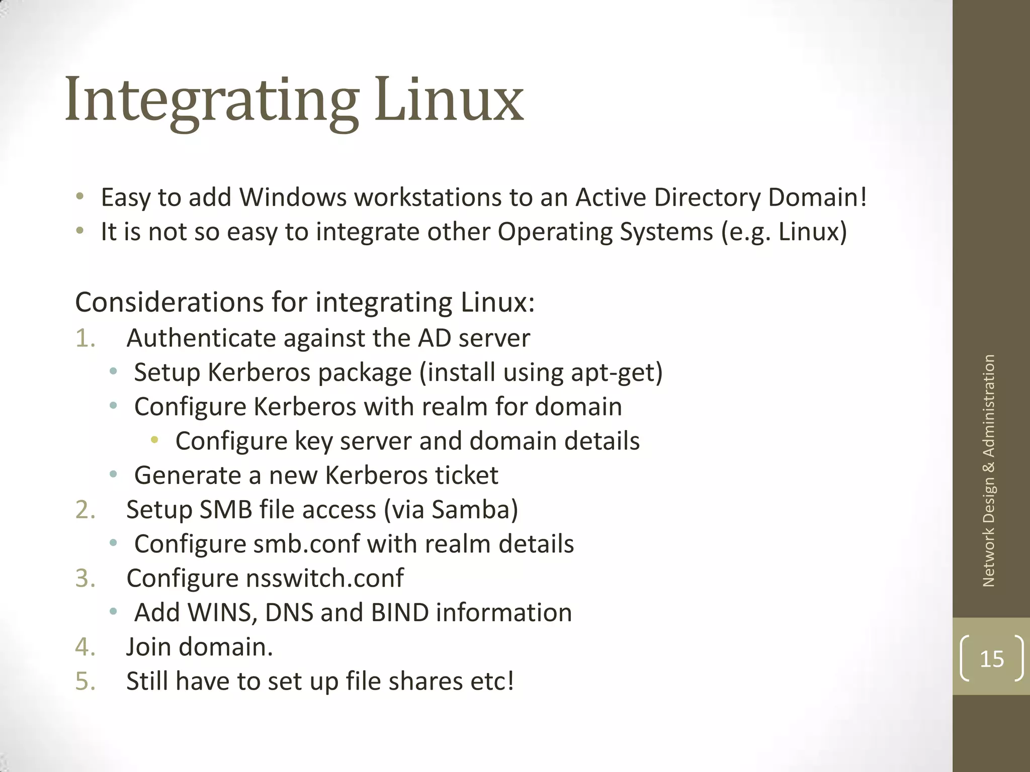 Integrating Linux
• Easy to add Windows workstations to an Active Directory Domain!
• It is not so easy to integrate other Operating Systems (e.g. Linux)

Considerations for integrating Linux:
1.     Authenticate against the AD server




                                                                        Network Design & Administration
     • Setup Kerberos package (install using apt-get)
     • Configure Kerberos with realm for domain
         • Configure key server and domain details
     • Generate a new Kerberos ticket
2.     Setup SMB file access (via Samba)
     • Configure smb.conf with realm details
3.     Configure nsswitch.conf
     • Add WINS, DNS and BIND information
4.     Join domain.                                                     15
5.     Still have to set up file shares etc!
 