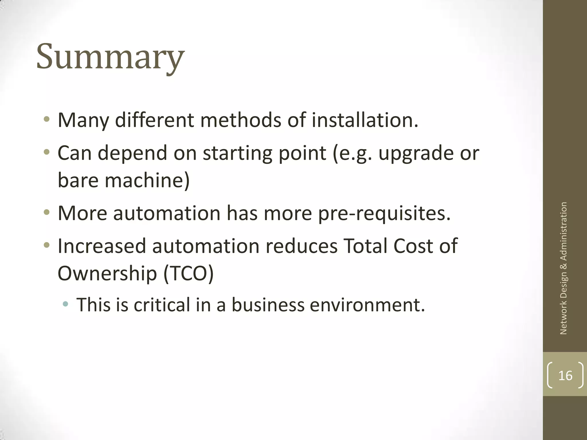 Summary
• Many different methods of installation.
• Can depend on starting point (e.g. upgrade or
  bare machine)
• More automation has more pre-requisites.




                                                  Network Design & Administration
• Increased automation reduces Total Cost of
  Ownership (TCO)
  • This is critical in a business environment.


                                                  16
 
