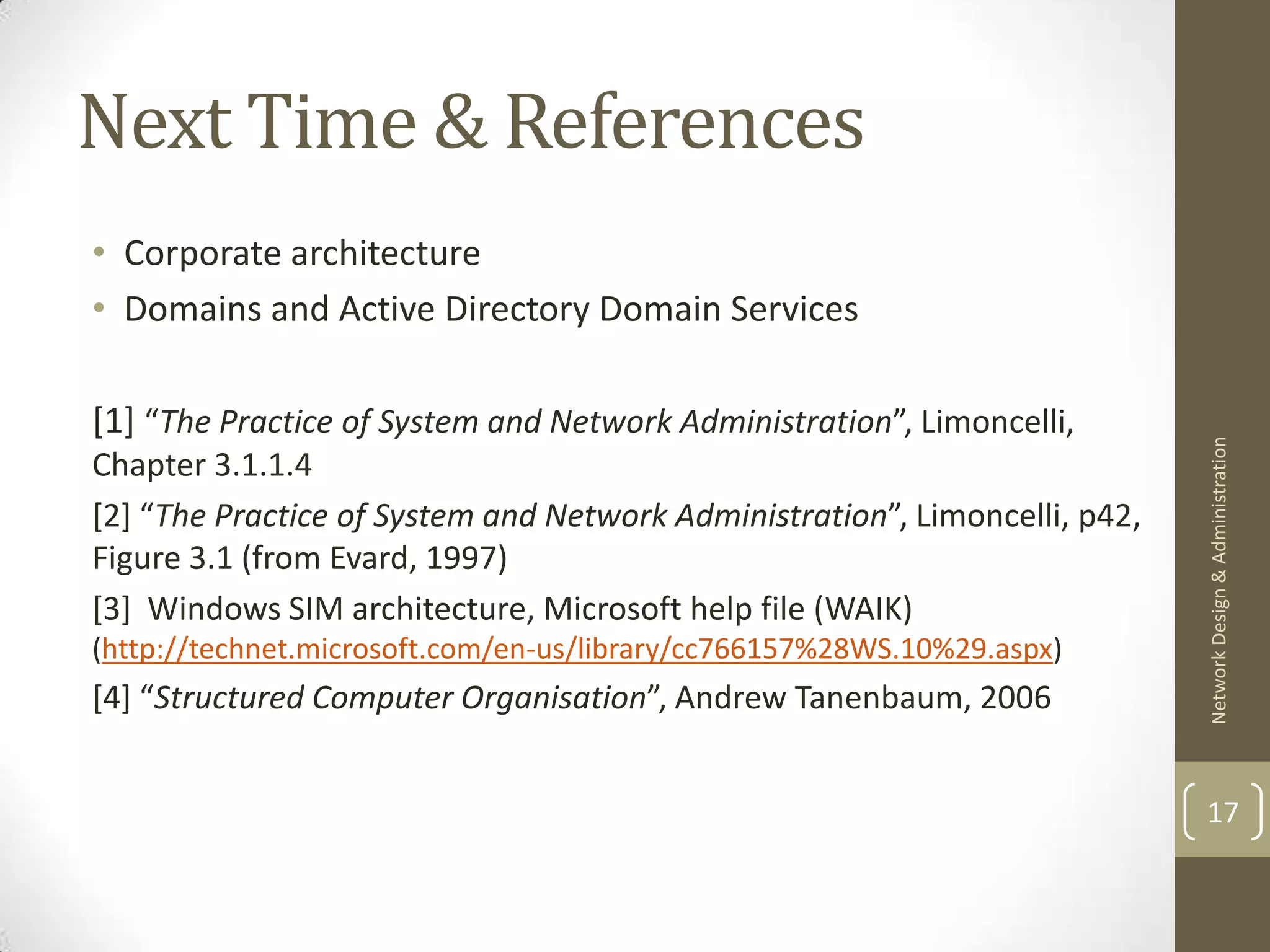Next Time & References
• Corporate architecture
• Domains and Active Directory Domain Services

[1] “The Practice of System and Network Administration”, Limoncelli,




                                                                            Network Design & Administration
Chapter 3.1.1.4
[2] “The Practice of System and Network Administration”, Limoncelli, p42,
Figure 3.1 (from Evard, 1997)
[3] Windows SIM architecture, Microsoft help file (WAIK)
(http://technet.microsoft.com/en-us/library/cc766157%28WS.10%29.aspx)
[4] “Structured Computer Organisation”, Andrew Tanenbaum, 2006


                                                                            17
 