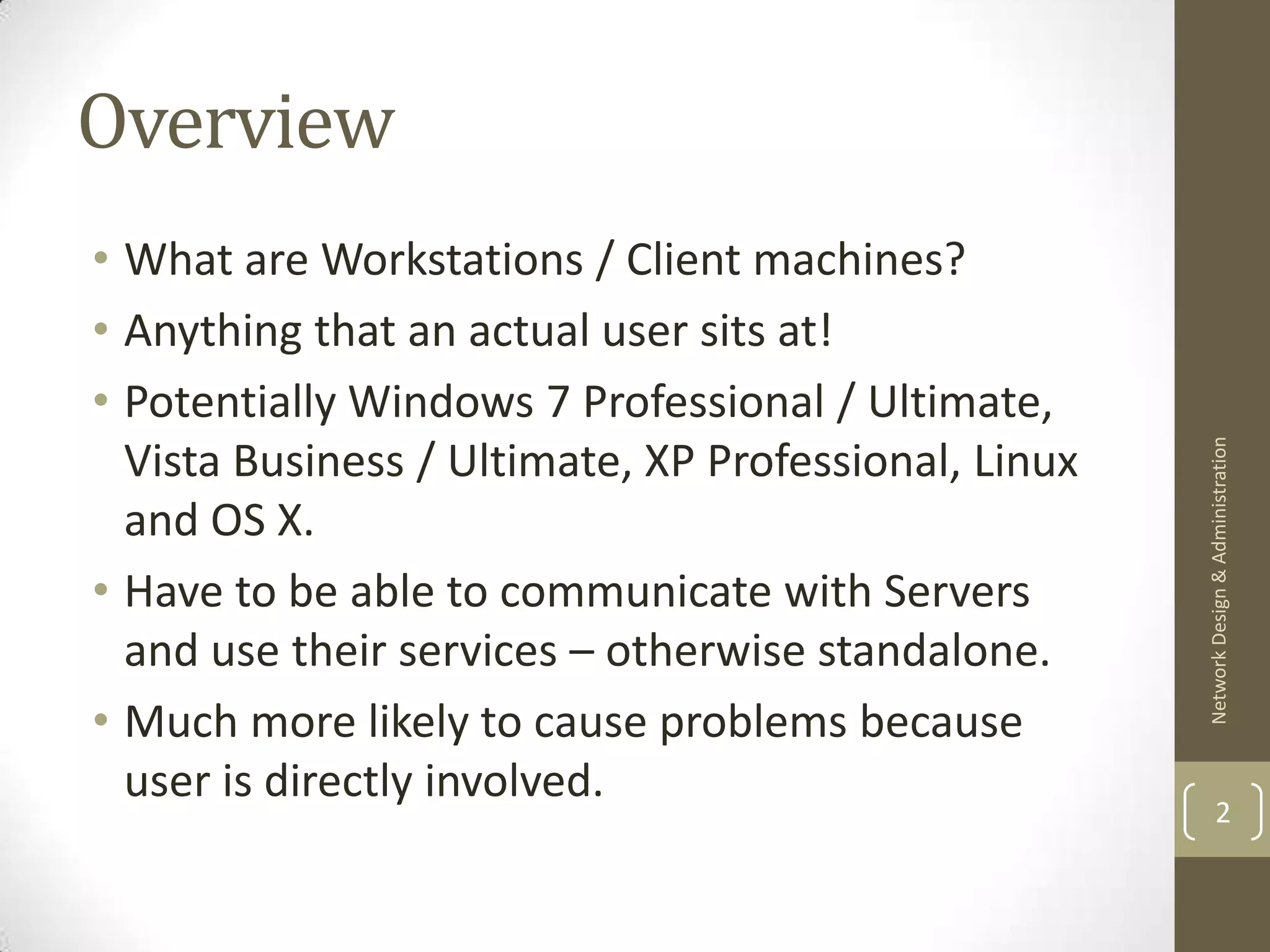 Overview
• What are Workstations / Client machines?
• Anything that an actual user sits at!
• Potentially Windows 7 Professional / Ultimate,




                                                      Network Design & Administration
  Vista Business / Ultimate, XP Professional, Linux
  and OS X.
• Have to be able to communicate with Servers
  and use their services – otherwise standalone.
• Much more likely to cause problems because
  user is directly involved.
                                                              2
 