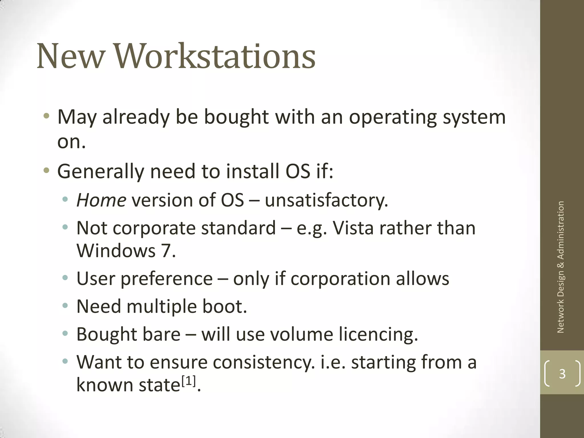 New Workstations
• May already be bought with an operating system
  on.
• Generally need to install OS if:
 • Home version of OS – unsatisfactory.




                                                      Network Design & Administration
 • Not corporate standard – e.g. Vista rather than
   Windows 7.
 • User preference – only if corporation allows
 • Need multiple boot.
 • Bought bare – will use volume licencing.
 • Want to ensure consistency. i.e. starting from a           3
   known state[1].
 