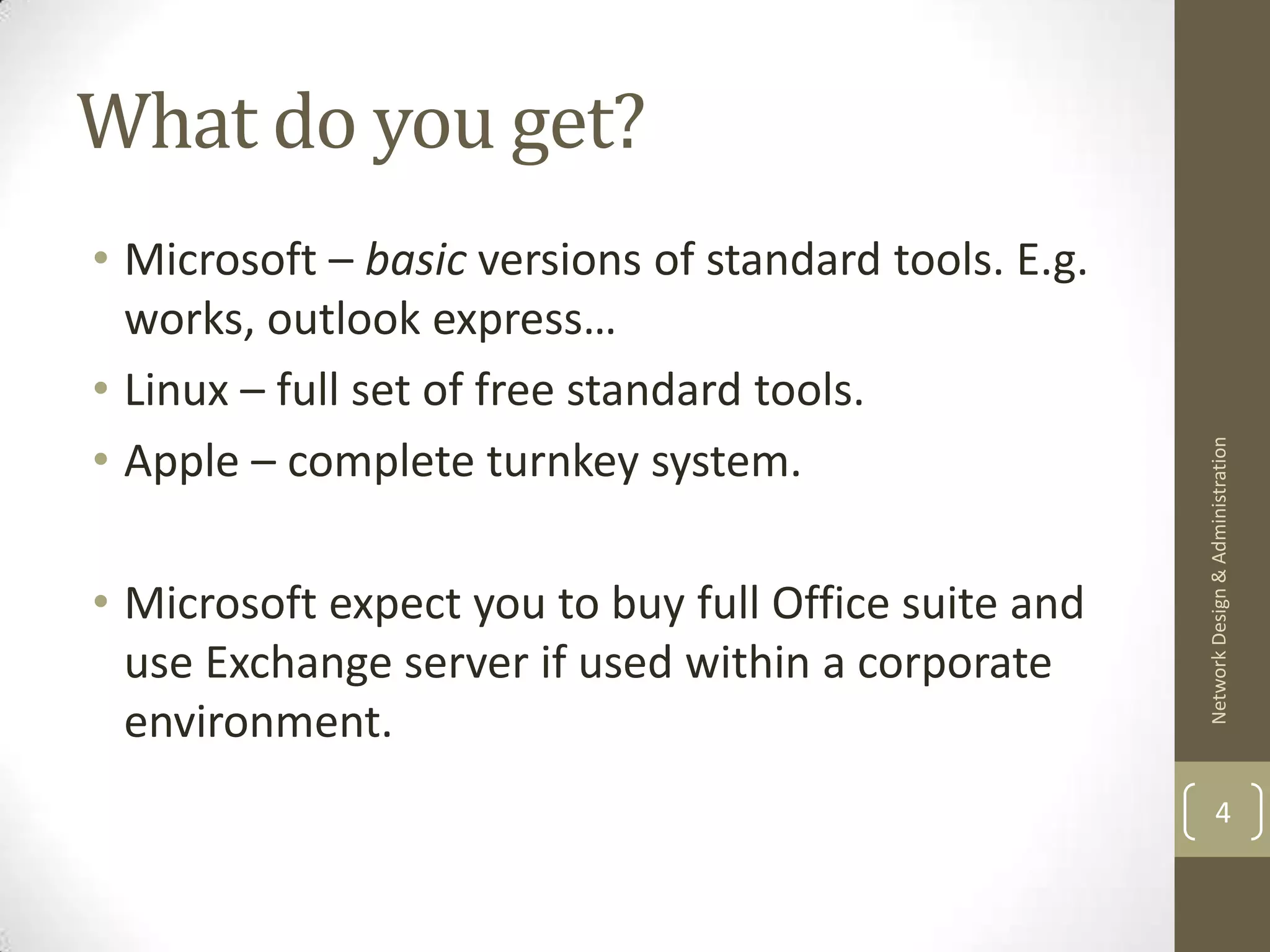 What do you get?
• Microsoft – basic versions of standard tools. E.g.
  works, outlook express…
• Linux – full set of free standard tools.
• Apple – complete turnkey system.




                                                       Network Design & Administration
• Microsoft expect you to buy full Office suite and
  use Exchange server if used within a corporate
  environment.
                                                               4
 