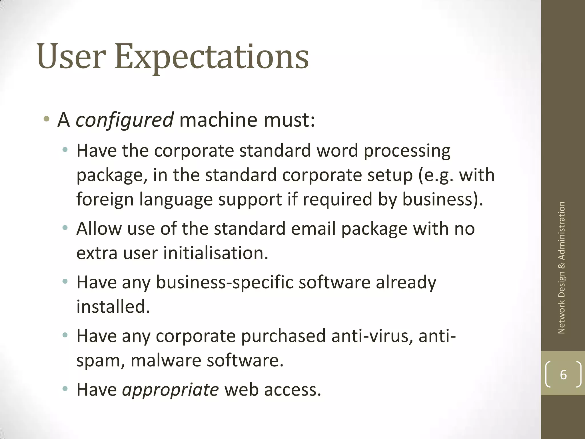 User Expectations
• A configured machine must:
 • Have the corporate standard word processing
   package, in the standard corporate setup (e.g. with
   foreign language support if required by business).




                                                         Network Design & Administration
 • Allow use of the standard email package with no
   extra user initialisation.
 • Have any business-specific software already
   installed.
 • Have any corporate purchased anti-virus, anti-
   spam, malware software.
                                                                 6
 • Have appropriate web access.
 