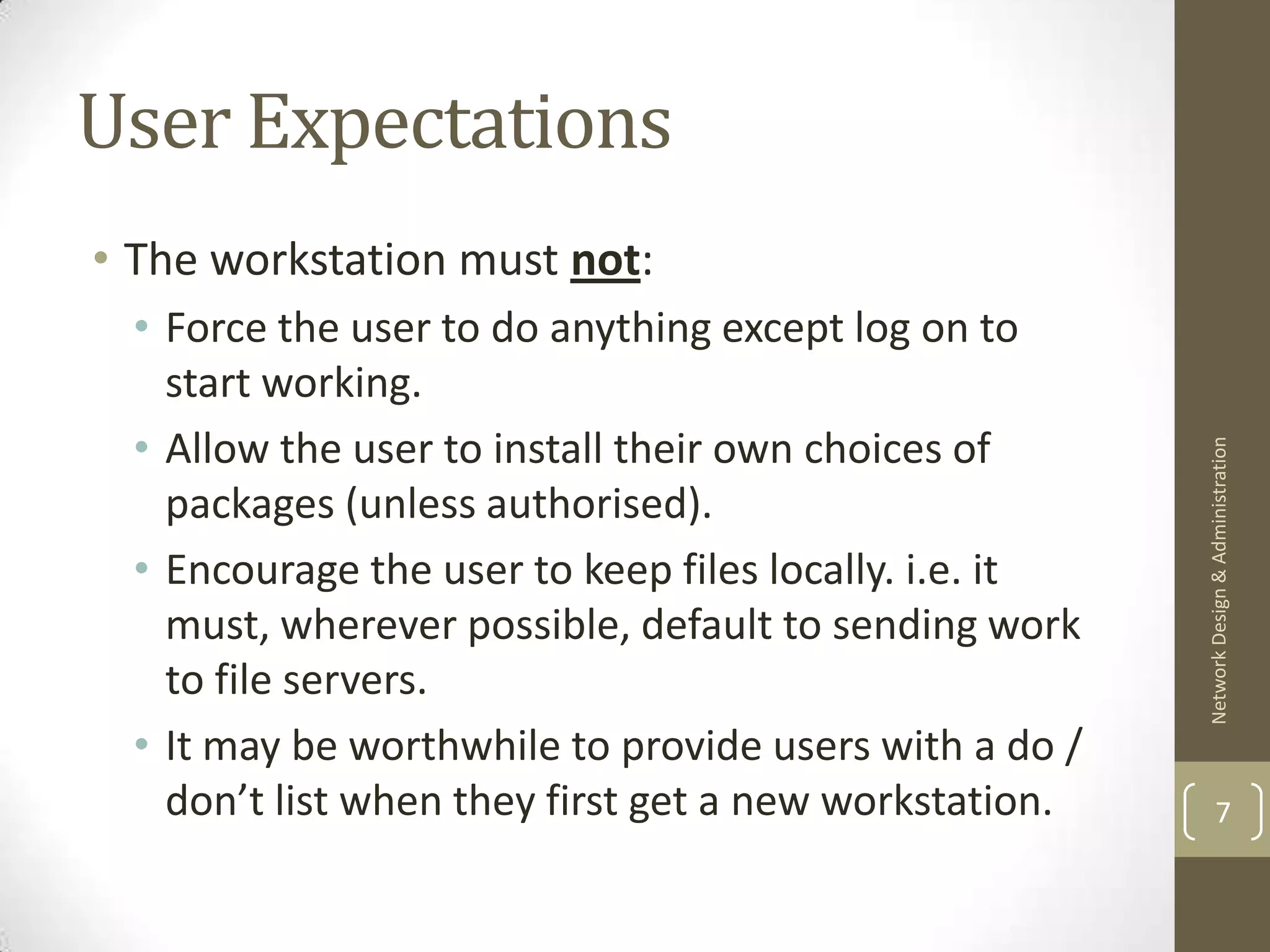 User Expectations
• The workstation must not:
 • Force the user to do anything except log on to
   start working.
 • Allow the user to install their own choices of




                                                       Network Design & Administration
   packages (unless authorised).
 • Encourage the user to keep files locally. i.e. it
   must, wherever possible, default to sending work
   to file servers.
 • It may be worthwhile to provide users with a do /
   don’t list when they first get a new workstation.           7
 