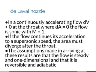 de Laval nozzle
●In a continuously accelerating flow dV
> 0 at the throat where dA = 0 the flow
is sonic with M = 1.
●If the flow continues its acceleration
to a supersonic speed, the area must
diverge after the throat.
●The assumptions made in arriving at
these results are that the flow is steady
and one-dimensional and that it is
reversible and adiabatic
 