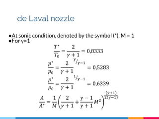 de Laval nozzle
●At sonic condition, denoted by the symbol (*), M = 1
●For γ=1
𝑇∗
𝑇0
=
2
𝛾 + 1
= 0,8333
𝑝∗
𝑝0
=
2
𝛾 + 1
𝛾
𝛾−1
= 0,5283
𝜌∗
𝜌0
=
2
𝛾 + 1
1
𝛾−1
= 0,6339
𝐴
𝐴∗
=
1
𝑀
2
𝛾 + 1
+
𝛾 − 1
𝛾 + 1
𝑀2
𝛾+1
2 𝛾−1
 