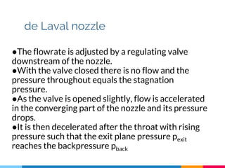 de Laval nozzle
●The flowrate is adjusted by a regulating valve
downstream of the nozzle.
●With the valve closed there is no flow and the
pressure throughout equals the stagnation
pressure.
●As the valve is opened slightly, flow is accelerated
in the converging part of the nozzle and its pressure
drops.
●It is then decelerated after the throat with rising
pressure such that the exit plane pressure pexit
reaches the backpressure pback
 