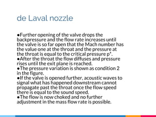 de Laval nozzle
●Further opening of the valve drops the
backpressure and the flow rate increases until
the valve is so far open that the Mach number has
the value one at the throat and the pressure at
the throat is equal to the critical pressure p*.
●After the throat the flow diffuses and pressure
rises until the exit plane is reached.
●The pressure variation is shown as condition 2
in the figure.
●If the valve is opened further, acoustic waves to
signal what has happened downstream cannot
propagate past the throat once the flow speed
there is equal to the sound speed.
●The flow is now choked and no further
adjustment in the mass flow rate is possible.
 