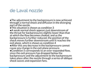 de Laval nozzle
●The adjustment to the backpressure is now achieved
through a normal shock and diffusion in the diverging
part of the nozzle.
●This situation is shown as condition 3
●A weak normal shock appears just downstream of
the throat for backpressures slightly lower than that
at which the flow becomes choked, and as the
backpressure is further reduced, the position of the
shock moves further downstream until it reaches the
exit plane, which is shown as condition 4
●After this any decrease in the backpressure cannot
cause any change in the exit plane pressure.
●Condition 5 corresponds to an over-expanded flow,
since the exit pressure has dropped below the
backpressure and the adjustment to the backpressure
takes place after the nozzle through a series of oblique
shock waves and expansion fans.
 