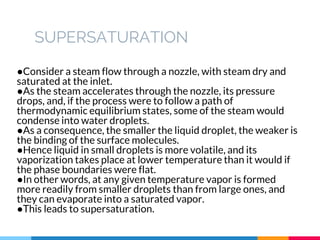 SUPERSATURATION
●Consider a steam flow through a nozzle, with steam dry and
saturated at the inlet.
●As the steam accelerates through the nozzle, its pressure
drops, and, if the process were to follow a path of
thermodynamic equilibrium states, some of the steam would
condense into water droplets.
●As a consequence, the smaller the liquid droplet, the weaker is
the binding of the surface molecules.
●Hence liquid in small droplets is more volatile, and its
vaporization takes place at lower temperature than it would if
the phase boundaries were flat.
●In other words, at any given temperature vapor is formed
more readily from smaller droplets than from large ones, and
they can evaporate into a saturated vapor.
●This leads to supersaturation.
 