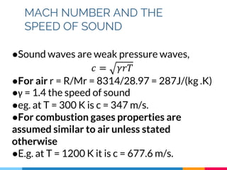 MACH NUMBER AND THE
SPEED OF SOUND
●Sound waves are weak pressure waves,
𝑐 = 𝛾𝑟𝑇
●For air r = R/Mr = 8314/28.97 = 287J/(kg .K)
●γ = 1.4 the speed of sound
●eg. at T = 300 K is c = 347 m/s.
●For combustion gases properties are
assumed similar to air unless stated
otherwise
●E.g. at T = 1200 K it is c = 677.6 m/s.
 