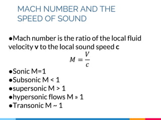 MACH NUMBER AND THE
SPEED OF SOUND
●Mach number is the ratio of the local fluid
velocity v to the local sound speed c
𝑀 =
𝑉
𝑐
●Sonic M=1
●Subsonic M < 1
●supersonic M > 1
●hypersonic flows M » 1
●Transonic M ~ 1
 