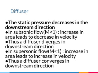 Diffuser
●The static pressure decreases in the
downstream direction
●In subsonic flow(M<1) : increase in
area leads to decrease in velocity
●Thus a diffuser diverges in
downstream direction
●In supersonic flow(M<1) : increase in
area leads to increase in velocity
●Thus a diffuser converges in
downstream direction
 