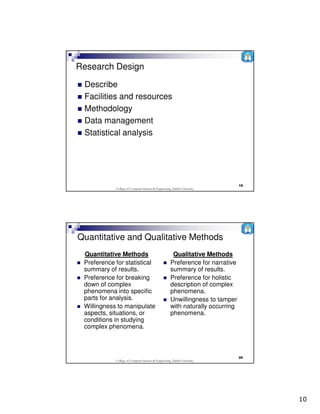 Research Design
 Describe
 Facilities and resources
 Methodology
 Data management
 Statistical analysis




                                                                                 19
            College of Computer Science & Engineering, Taibah University




Quantitative and Qualitative Methods
 Quantitative Methods                                  Qualitative Methods
 Preference for statistical                           Preference for narrative
 summary of results.                                  summary of results.
 Preference for breaking                              Preference for holistic
 down of complex                                      description of complex
 phenomena into specific                              phenomena.
 parts for analysis.                                  Unwillingness to tamper
 Willingness to manipulate                            with naturally occurring
 aspects, situations, or                              phenomena.
 conditions in studying
 complex phenomena.



                                                                                 20
            College of Computer Science & Engineering, Taibah University




                                                                                      10
 
