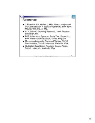 Reference
 J. Fraenkel & N. Wallen (1996), How to design and
 evaluate research in education (3rd Ed.). New York:
 McGraw-Hill, Inc., p. 442.
 N. J. Salkind, Exploring Research, 1998, Pearson
 Education, UK.
 BPP, Information Systems, Study Text, Paper 2.1,
 BPP Professional Education, United Kingdom
 Mohammad Alsuraihi, Technical Writing, CS212
 Course notes, Taibah University, Madinah, KSA
 Abdisalam Issa-Salwe, Teaching Course Notes,
 Taibah University, Madinah, KSA


                                                                          25
           College of Computer Science & Engineering, Taibah University




                                                                               13
 
