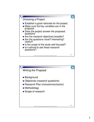 Choosing a Project
 Establish a good rationale for the project.
 Make sure the key variables are in the
 proposal.
 Does the project answer the proposed
 questions
 Are the research objectives feasible?
 Are the questions novel? Interesting?
 Useful?
 Is the scope of the study well focused?
 Is it ethical to ask these research
 questions?
                                                                         3
          College of Computer Science & Engineering, Taibah University




Writing the Proposal

 Background
 Objectives (research questions)
 Research Plan (inclusion/exclusion)
 Methodology
 Scope of research




                                                                         4
          College of Computer Science & Engineering, Taibah University




                                                                             2
 