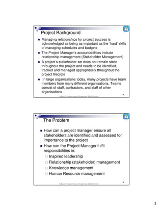 Project Background
Managing relationships for project success is
acknowledged as being as important as the ‘hard’ skills
of managing schedules and budgets
The Project Manager’s accountabilities include
relationship management (Stakeholder Management)
A project’s stakeholder set does not remain static
throughout the project and needs to be identified,
tracked and managed appropriately throughout the
project lifecycle
 In large organisations today, many projects have team
members from many different organisations. Teams
consist of staff, contractors, and staff of other
organisations
                                                                          5
           College of Computer Science & Engineering, Taibah University




 The Problem

 How can a project manager ensure all
 stakeholders are identified and assessed for
 importance to the project
 How can the Project Manager fulfil
 responsibilities in:
    Inspired leadership
    Relationship (stakeholder) management
    Knowledge management
    Human Resource management
                                                                          6
           College of Computer Science & Engineering, Taibah University




                                                                              3
 