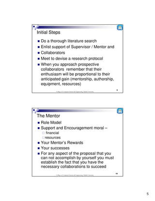 Initial Steps
  Do a thorough literature search
  Enlist support of Supervisor / Mentor and
  Collaborators
  Meet to devise a research protocol
  When you approach prospective
  collaborators remember that their
  enthusiasm will be proportional to their
  anticipated gain (mentorship, authorship,
  equipment, resources)
                                                                          9
           College of Computer Science & Engineering, Taibah University




The Mentor
  Role Model
  Support and Encouragement moral –
     financial
    resources
  Your Mentor’s Rewards
  Your successes
  For any aspect of the proposal that you
  can not accomplish by yourself you must
  establish the fact that you have the
  necessary collaborations to succeed
                                                                          10
           College of Computer Science & Engineering, Taibah University




                                                                               5
 