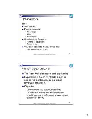 Collaborators
Role:
 Share work
 Provide essential
    Knowledge
    Skills
    Resources
  Collaborators’ Rewards
    Funding or equipment
    Co-authorship
  You must convince the reviewers that
    your research is important!

                                                                           11
            College of Computer Science & Engineering, Taibah University




Promoting your proposal
  The Title: Make it specific and captivating
  Hypothesis: Should be clearly stated in
  one or two sentences. Do not make
  reviewers look for it.
  Objective:
    Define one or two specific objectives
    Do not try to answer too many questions
    (most important problems are answered one
    question at a time)

                                                                           12
            College of Computer Science & Engineering, Taibah University




                                                                                6
 