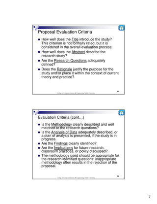 Proposal Evaluation Criteria
  How well does the Title introduce the study?
  This criterion is not formally rated, but it is
  considered in the overall evaluation process.
  How well does the Abstract describe the
  research study?
  Are the Research Questions adequately
  defined?
  Does the Rationale justify the purpose for the
  study and/or place it within the context of current
  theory and practice?


                                                                           13
            College of Computer Science & Engineering, Taibah University




Evaluation Criteria (cont…)
  Is the Methodology clearly described and well
  matched to the research questions?
  Is the Analysis of Data adequately described, or
  a plan of analysis is presented, if the study is in
  progress.
  Are the Findings clearly identified?
  Are the Implications for future research,
  classroom practices, or policy discussed?
  The methodology used should be appropriate for
  the research identified questions; inappropriate
  methodology often results in the rejection of the
  proposal.

                                                                           14
            College of Computer Science & Engineering, Taibah University




                                                                                7
 