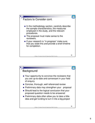 Factors to Consider cont.

  In the methodology section, carefully describe
  the sample characteristics, the measures
  employed in the study, and the relevant
  procedures.
  The proposal must make sense to the
  reviewers.
  If your research is “in progress” make sure
  that you state this and provide a brief timeline
  for completion.



                                                                          15
           College of Computer Science & Engineering, Taibah University




Background
 Your opportunity to convince the reviewers that
 you are up-to-date and conversant in your field
 of enquiry
 Concise, thorough, well referenced review
 Preliminary data may strengthen your proposal
 Should lead to the logical conclusion that your
 proposed question needs to be answered
 Preliminary data often allow you to take a little
 idea and get funding to turn it into a big project


                                                                          16
           College of Computer Science & Engineering, Taibah University




                                                                               8
 